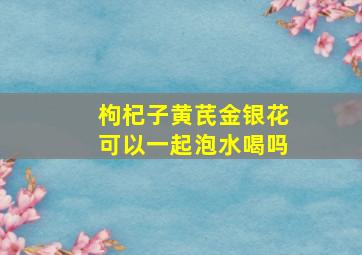 枸杞子黄芪金银花可以一起泡水喝吗