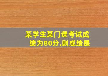 某学生某门课考试成绩为80分,则成绩是