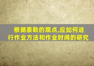 根据泰勒的观点,应如何进行作业方法和作业时间的研究