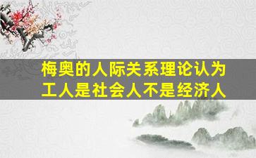 梅奥的人际关系理论认为工人是社会人不是经济人