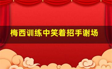 梅西训练中笑着招手谢场