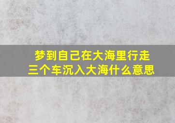 梦到自己在大海里行走三个车沉入大海什么意思