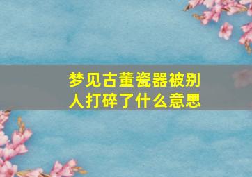 梦见古董瓷器被别人打碎了什么意思