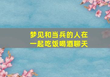 梦见和当兵的人在一起吃饭喝酒聊天