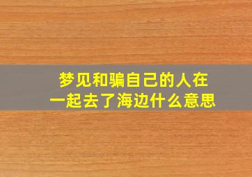 梦见和骗自己的人在一起去了海边什么意思