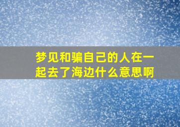 梦见和骗自己的人在一起去了海边什么意思啊