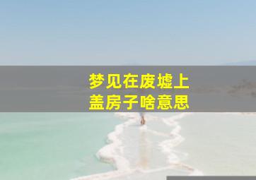 梦见在废墟上盖房子啥意思