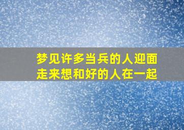 梦见许多当兵的人迎面走来想和好的人在一起