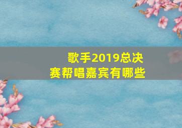 歌手2019总决赛帮唱嘉宾有哪些