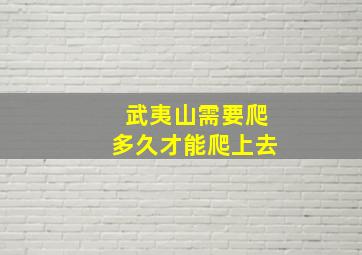 武夷山需要爬多久才能爬上去