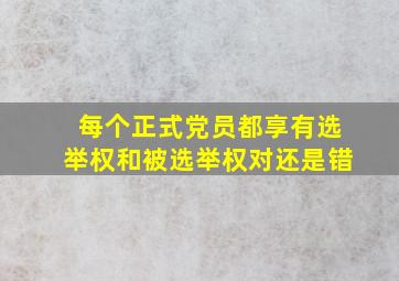 每个正式党员都享有选举权和被选举权对还是错