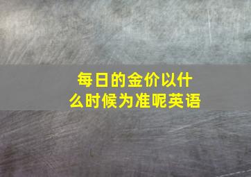 每日的金价以什么时候为准呢英语