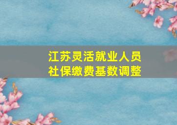 江苏灵活就业人员社保缴费基数调整