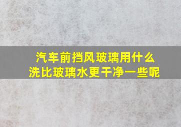 汽车前挡风玻璃用什么洗比玻璃水更干净一些呢