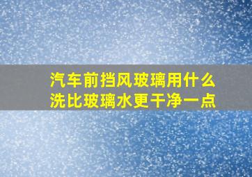 汽车前挡风玻璃用什么洗比玻璃水更干净一点