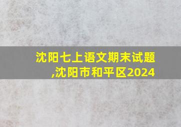 沈阳七上语文期末试题,沈阳市和平区2024