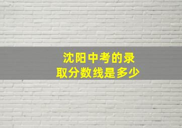 沈阳中考的录取分数线是多少