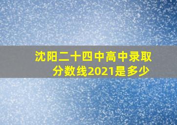 沈阳二十四中高中录取分数线2021是多少