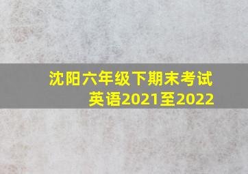 沈阳六年级下期末考试英语2021至2022