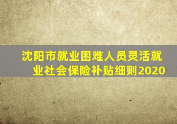 沈阳市就业困难人员灵活就业社会保险补贴细则2020