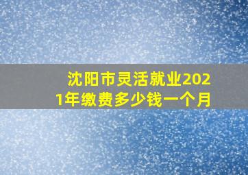 沈阳市灵活就业2021年缴费多少钱一个月