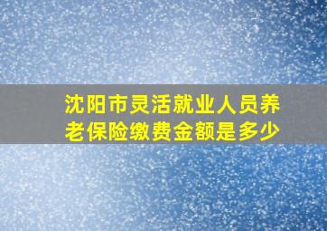 沈阳市灵活就业人员养老保险缴费金额是多少