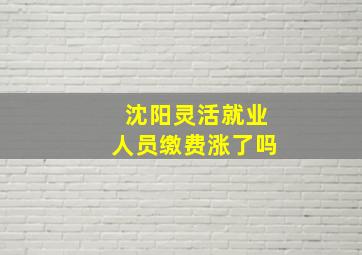 沈阳灵活就业人员缴费涨了吗