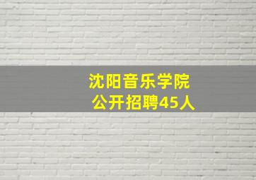 沈阳音乐学院公开招聘45人