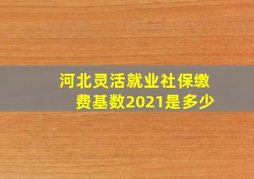 河北灵活就业社保缴费基数2021是多少