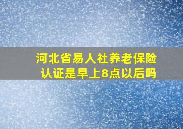 河北省易人社养老保险认证是早上8点以后吗