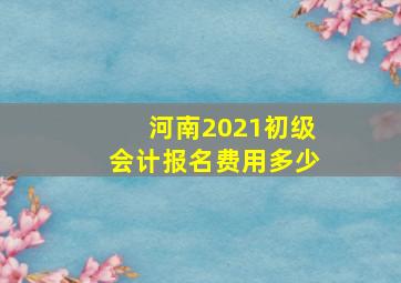 河南2021初级会计报名费用多少