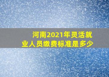 河南2021年灵活就业人员缴费标准是多少