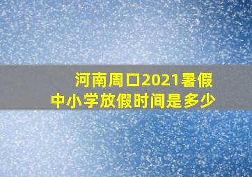 河南周口2021暑假中小学放假时间是多少