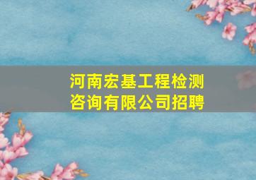 河南宏基工程检测咨询有限公司招聘