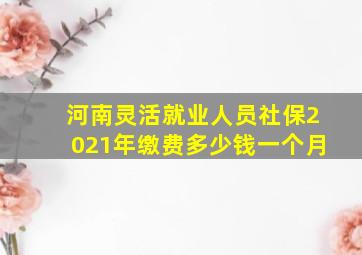 河南灵活就业人员社保2021年缴费多少钱一个月