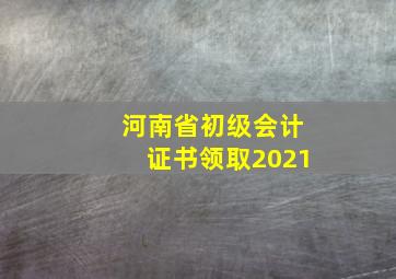 河南省初级会计证书领取2021