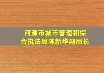 河源市城市管理和综合执法局陈新华副局长