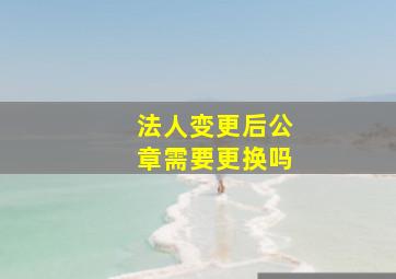 法人变更后公章需要更换吗