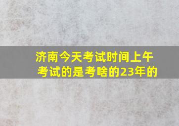 济南今天考试时间上午考试的是考啥的23年的