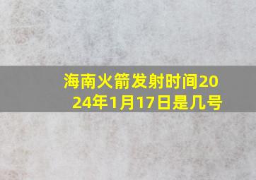 海南火箭发射时间2024年1月17日是几号