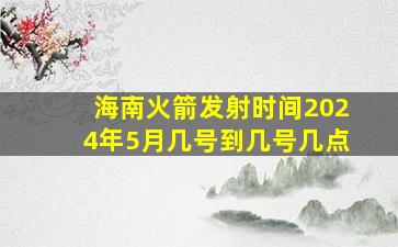 海南火箭发射时间2024年5月几号到几号几点