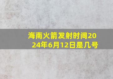 海南火箭发射时间2024年6月12日是几号