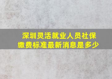 深圳灵活就业人员社保缴费标准最新消息是多少