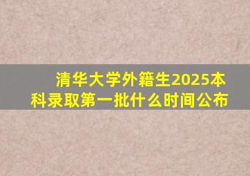 清华大学外籍生2025本科录取第一批什么时间公布