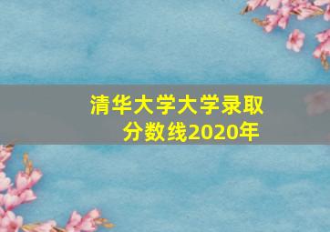 清华大学大学录取分数线2020年