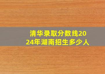 清华录取分数线2024年湖南招生多少人