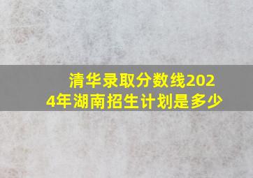 清华录取分数线2024年湖南招生计划是多少