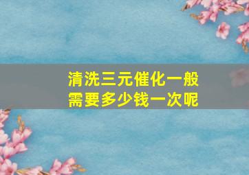 清洗三元催化一般需要多少钱一次呢