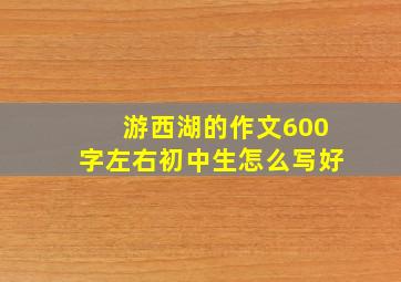 游西湖的作文600字左右初中生怎么写好