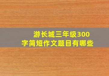 游长城三年级300字简短作文题目有哪些